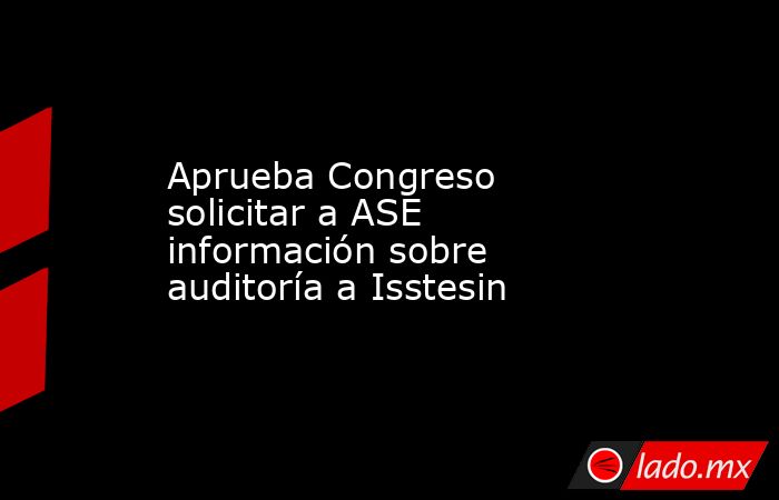Aprueba Congreso solicitar a ASE información sobre auditoría a Isstesin. Noticias en tiempo real