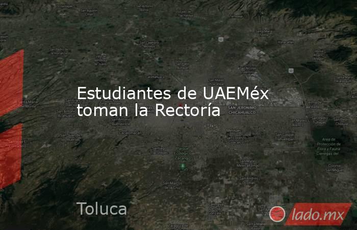 Estudiantes de UAEMéx toman la Rectoría. Noticias en tiempo real
