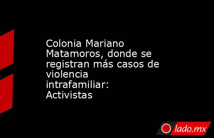 Colonia Mariano Matamoros, donde se registran más casos de violencia intrafamiliar: Activistas. Noticias en tiempo real