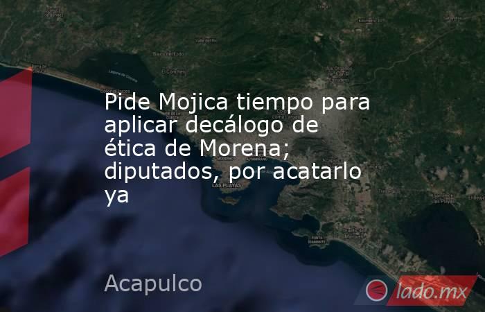 Pide Mojica tiempo para aplicar decálogo de ética de Morena; diputados, por acatarlo ya. Noticias en tiempo real