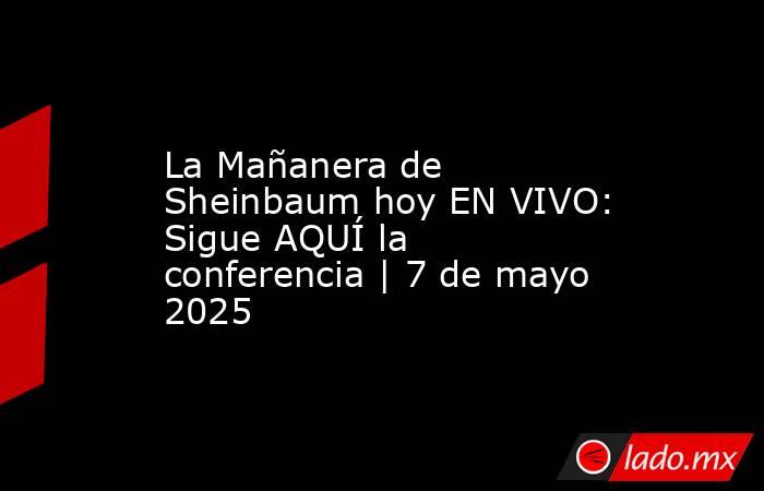 La Mañanera de Sheinbaum hoy EN VIVO: Sigue AQUÍ la conferencia | 7 de mayo 2025. Noticias en tiempo real