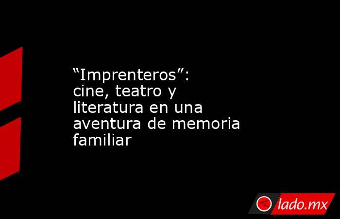 “Imprenteros”: cine, teatro y literatura en una aventura de memoria familiar. Noticias en tiempo real