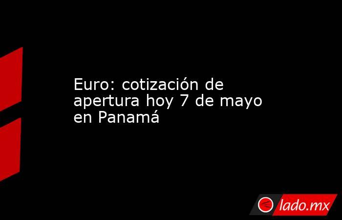 Euro: cotización de apertura hoy 7 de mayo en Panamá. Noticias en tiempo real