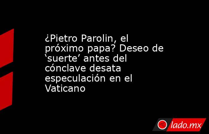 ¿Pietro Parolin, el próximo papa? Deseo de ‘suerte’ antes del cónclave desata especulación en el Vaticano. Noticias en tiempo real