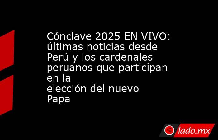Cónclave 2025 EN VIVO: últimas noticias desde Perú y los cardenales peruanos que participan en la elección del nuevo Papa. Noticias en tiempo real