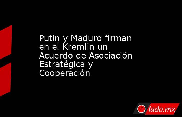 Putin y Maduro firman en el Kremlin un Acuerdo de Asociación Estratégica y Cooperación. Noticias en tiempo real