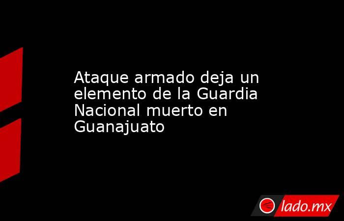 Ataque armado deja un elemento de la Guardia Nacional muerto en Guanajuato. Noticias en tiempo real