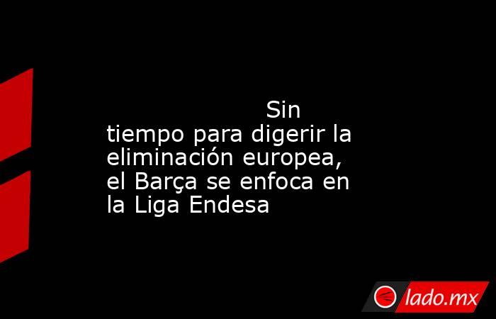                                                                                                                     Sin tiempo para digerir la eliminación europea, el Barça se enfoca en la Liga Endesa                                                       . Noticias en tiempo real