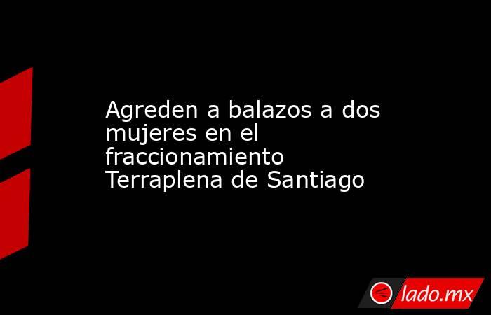 Agreden a balazos a dos mujeres en el fraccionamiento Terraplena de Santiago. Noticias en tiempo real