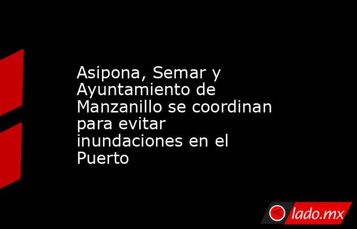 Asipona, Semar y Ayuntamiento de Manzanillo se coordinan para evitar inundaciones en el Puerto. Noticias en tiempo real