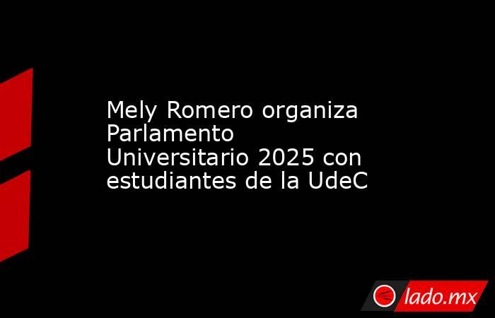 Mely Romero organiza Parlamento Universitario 2025 con estudiantes de la UdeC. Noticias en tiempo real