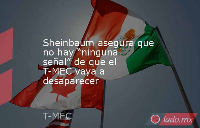 Sheinbaum asegura que no hay “ninguna señal” de que el T-MEC vaya a desaparecer. Noticias en tiempo real