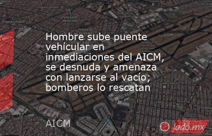 Hombre sube puente vehícular en inmediaciones del AICM, se desnuda y amenaza con lanzarse al vacío; bomberos lo rescatan. Noticias en tiempo real