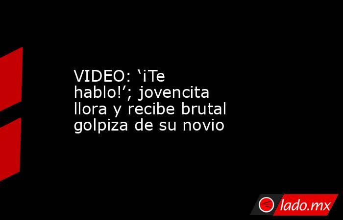 VIDEO: ‘¡Te hablo!’; jovencita llora y recibe brutal golpiza de su novio. Noticias en tiempo real