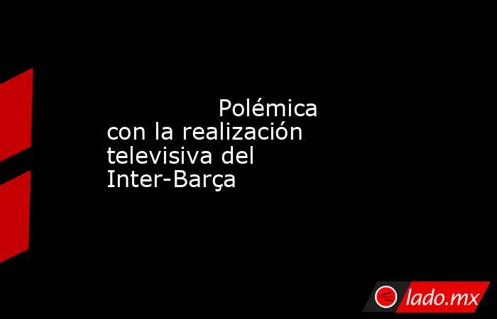               Polémica con la realización televisiva del Inter-Barça          . Noticias en tiempo real
