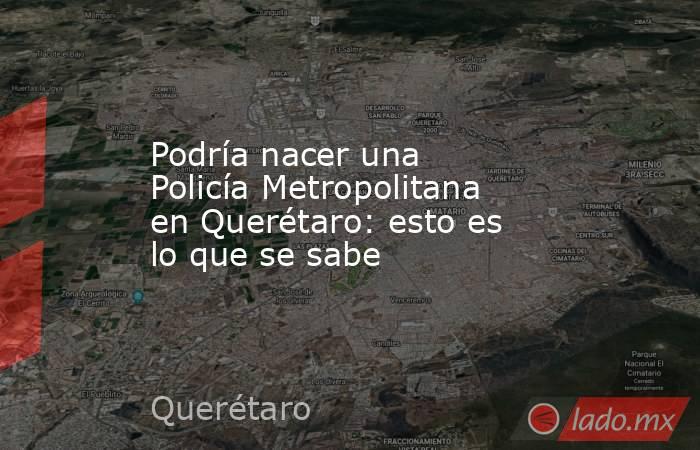 Podría nacer una Policía Metropolitana en Querétaro: esto es lo que se sabe. Noticias en tiempo real