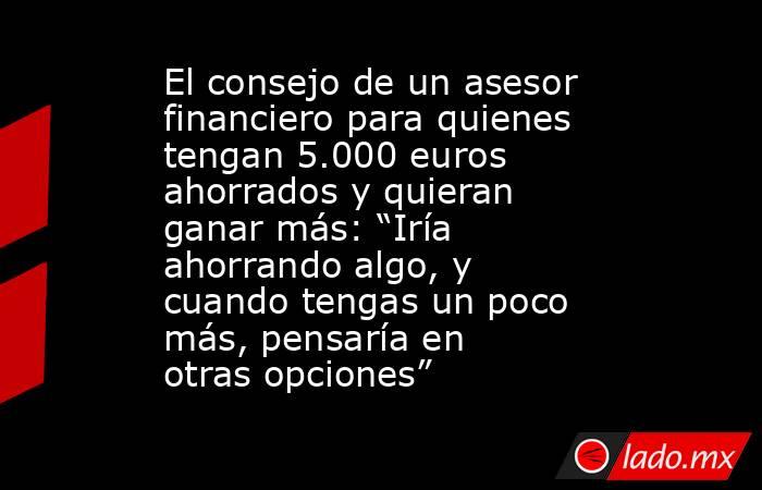 El consejo de un asesor financiero para quienes tengan 5.000 euros ahorrados y quieran ganar más: “Iría ahorrando algo, y cuando tengas un poco más, pensaría en otras opciones”. Noticias en tiempo real