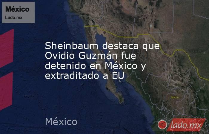 Sheinbaum destaca que Ovidio Guzmán fue detenido en México y extraditado a EU. Noticias en tiempo real