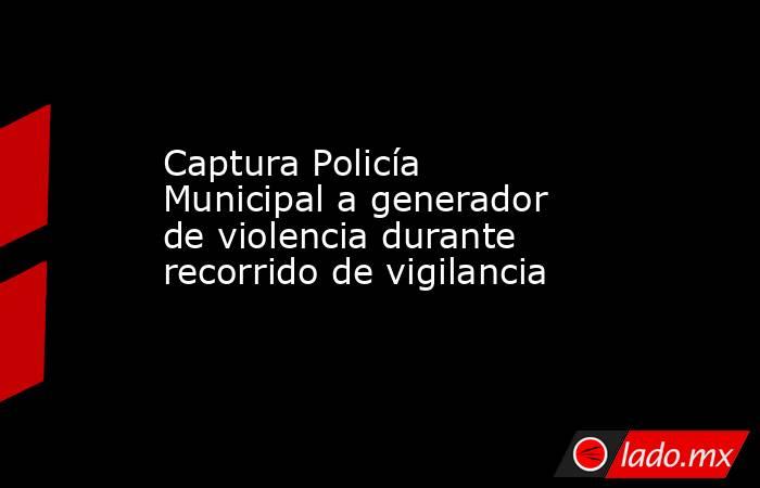 Captura Policía Municipal a generador de violencia durante recorrido de vigilancia. Noticias en tiempo real