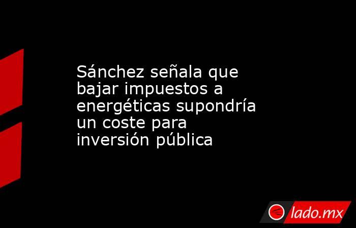 Sánchez señala que bajar impuestos a energéticas supondría un coste para inversión pública. Noticias en tiempo real