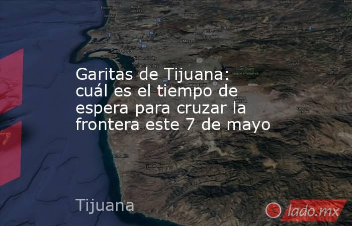 Garitas de Tijuana: cuál es el tiempo de espera para cruzar la frontera este 7 de mayo. Noticias en tiempo real
