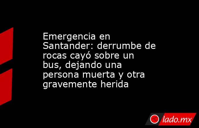Emergencia en Santander: derrumbe de rocas cayó sobre un bus, dejando una persona muerta y otra gravemente herida. Noticias en tiempo real