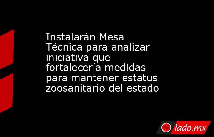 Instalarán Mesa Técnica para analizar iniciativa que fortalecería medidas para mantener estatus zoosanitario del estado. Noticias en tiempo real