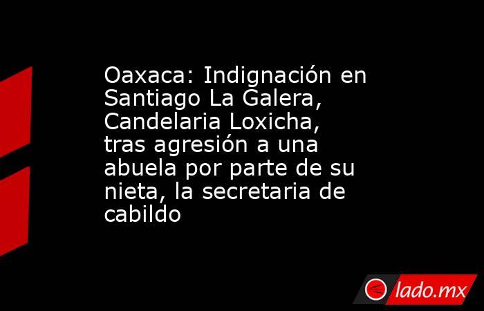 Oaxaca: Indignación en Santiago La Galera, Candelaria Loxicha, tras agresión a una abuela por parte de su nieta, la secretaria de cabildo. Noticias en tiempo real