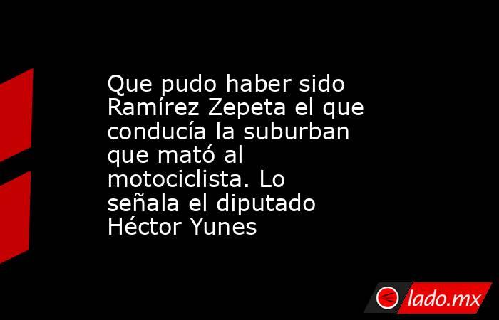 Que pudo haber sido Ramírez Zepeta el que conducía la suburban que mató al motociclista. Lo señala el diputado Héctor Yunes. Noticias en tiempo real