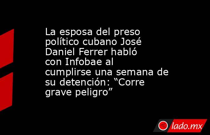 La esposa del preso político cubano José Daniel Ferrer habló con Infobae al cumplirse una semana de su detención: “Corre grave peligro”. Noticias en tiempo real