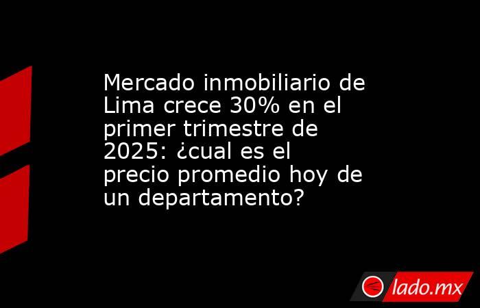 Mercado inmobiliario de Lima crece 30% en el primer trimestre de 2025: ¿cual es el precio promedio hoy de un departamento? . Noticias en tiempo real