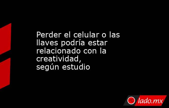 Perder el celular o las llaves podría estar relacionado con la creatividad, según estudio. Noticias en tiempo real