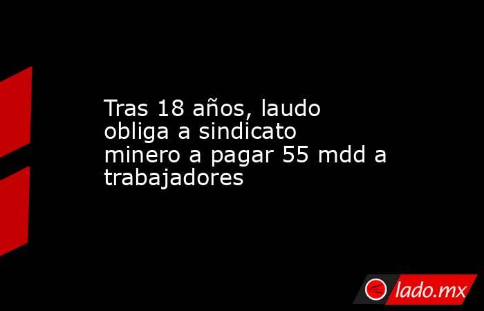 Tras 18 años, laudo obliga a sindicato minero a pagar 55 mdd a trabajadores. Noticias en tiempo real