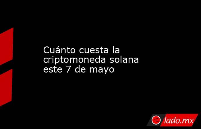 Cuánto cuesta la criptomoneda solana este 7 de mayo. Noticias en tiempo real