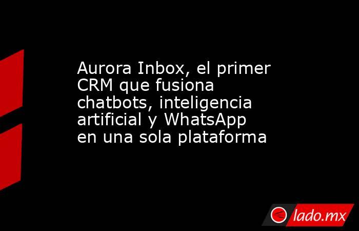 Aurora Inbox, el primer CRM que fusiona chatbots, inteligencia artificial y WhatsApp en una sola plataforma. Noticias en tiempo real