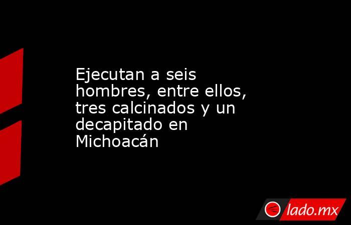 Ejecutan a seis hombres, entre ellos, tres calcinados y un decapitado en Michoacán  . Noticias en tiempo real