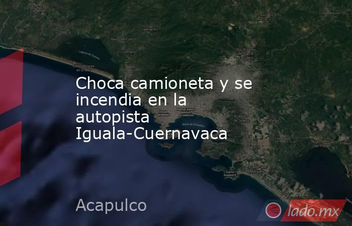 Choca camioneta y se incendia en la autopista Iguala-Cuernavaca. Noticias en tiempo real