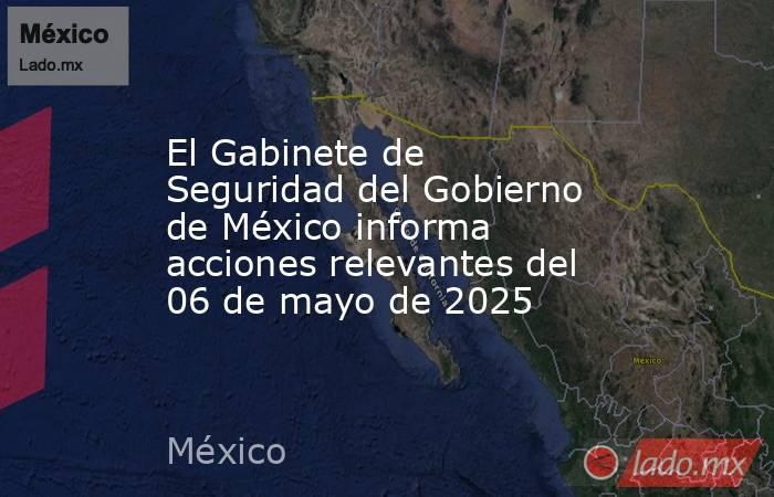 El Gabinete de Seguridad del Gobierno de México informa acciones relevantes del 06 de mayo de 2025. Noticias en tiempo real