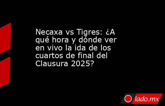 Necaxa vs Tigres: ¿A qué hora y dónde ver en vivo la ida de los cuartos de final del Clausura 2025? . Noticias en tiempo real