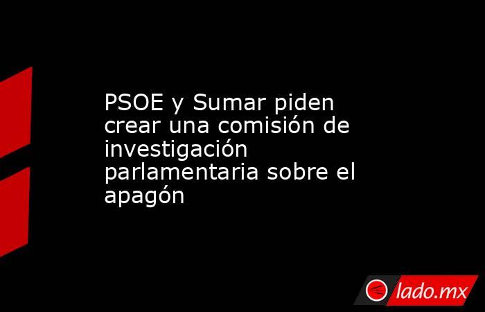 PSOE y Sumar piden crear una comisión de investigación parlamentaria sobre el apagón. Noticias en tiempo real