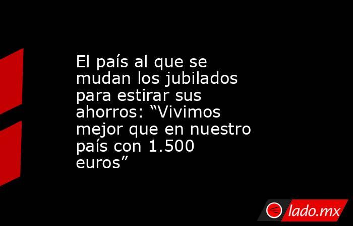 El país al que se mudan los jubilados para estirar sus ahorros: “Vivimos mejor que en nuestro país con 1.500 euros”. Noticias en tiempo real