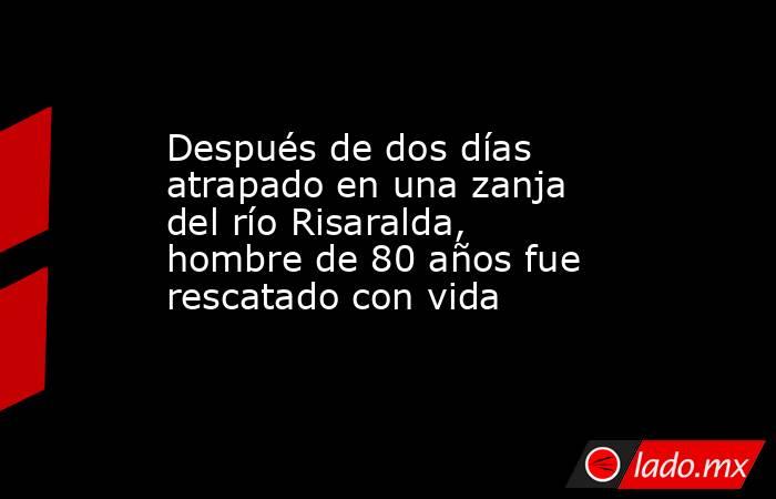 Después de dos días atrapado en una zanja del río Risaralda, hombre de 80 años fue rescatado con vida . Noticias en tiempo real