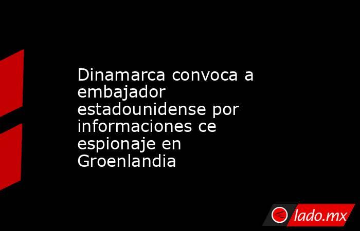 Dinamarca convoca a embajador estadounidense por informaciones ce espionaje en Groenlandia. Noticias en tiempo real