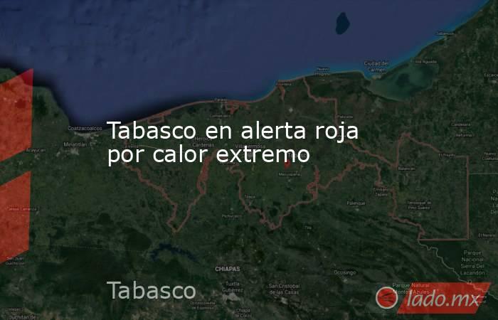 Tabasco en alerta roja por calor extremo. Noticias en tiempo real