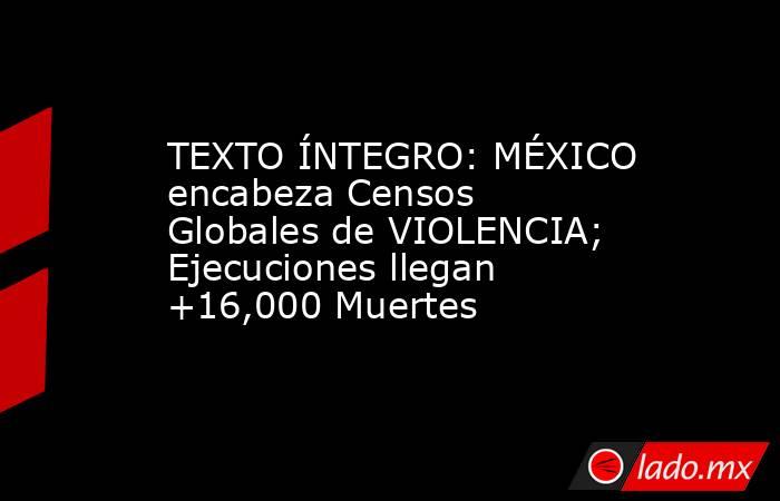 TEXTO ÍNTEGRO: MÉXICO encabeza Censos Globales de VIOLENCIA; Ejecuciones llegan +16,000 Muertes. Noticias en tiempo real