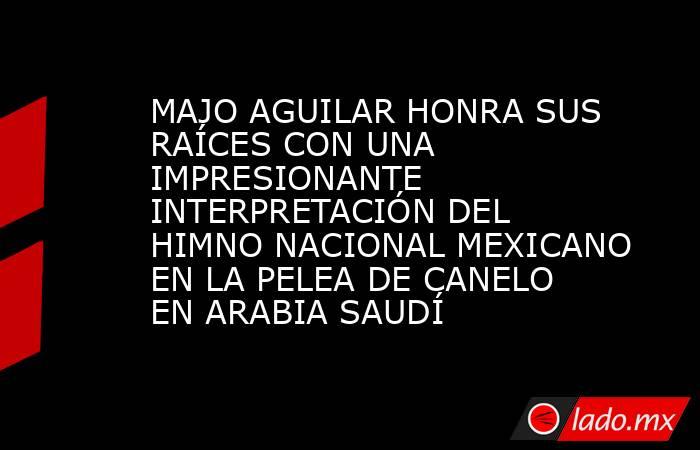 MAJO AGUILAR HONRA SUS RAÍCES CON UNA IMPRESIONANTE INTERPRETACIÓN DEL HIMNO NACIONAL MEXICANO EN LA PELEA DE CANELO EN ARABIA SAUDÍ. Noticias en tiempo real