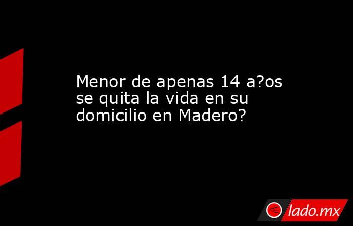 Menor de apenas 14 a?os se quita la vida en su domicilio en Madero?. Noticias en tiempo real