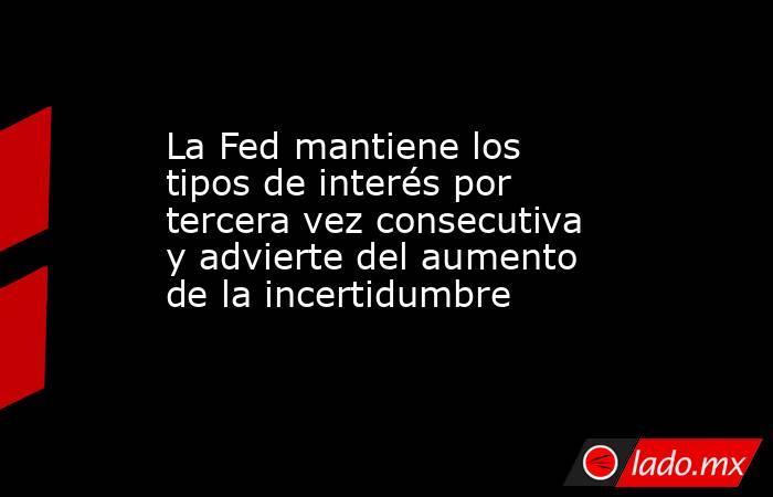 La Fed mantiene los tipos de interés por tercera vez consecutiva y advierte del aumento de la incertidumbre. Noticias en tiempo real