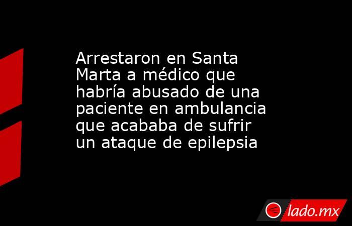 Arrestaron en Santa Marta a médico que habría abusado de una paciente en ambulancia que acababa de sufrir un ataque de epilepsia. Noticias en tiempo real