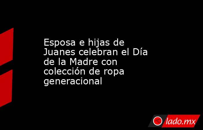 Esposa e hijas de Juanes celebran el Día de la Madre con colección de ropa generacional. Noticias en tiempo real